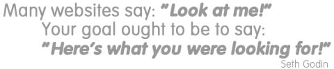 Many websites say: “Look at me!” Your goal ought to be to say: “Here’s what you were looking for!” - Seth Godin